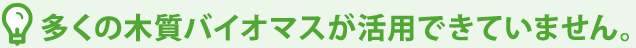 多くの木質バイオマスが活用できていません。